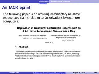 Introduction Introduction to quantum
computing
An IACR eprint
The following paper is an amusing commentary on some
exaggerated claims relating to factorizations by quantum
computers.
Soumya Das A Tutorial on Post-quantum Cryptography August 11, 2025 7 / 141
 