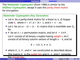 Code-based cryptography Niederreiter cryptosystem
The Niederreiter Cryptosystem (from 1986) is similar to the
McEliece Cryptosystem, except it uses the parity check matrix
for encryption.
Niederreiter Cryptosystem (Key Generation)
Let H be a parity-check matrix for a linear [n, k, d] Goppa
code C, where n = 2m, d = 2t + 1, and k = n − mt.
Let S be an (n − k) × (n − k) matrix that is invertible over Z2,
let
P be an n × n permutation matrix, and let H′ = S H P .
Let P consist of all binary n-tuples having weight t, let C
consist of all binary column vectors of length n − k, and let
′
K = {(H, S, P, H )},
where H, S, P , and H′ are constructed as described above.
The matrix H′ is the public key and H, S, and P comprise
the private key.
Soumya Das A Tutorial on Post-quantum Cryptography August 11, 2025 70 / 141
 