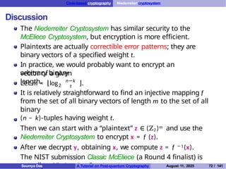 Code-based cryptography Niederreiter cryptosystem
Discussion
The Niederreiter Cryptosystem has similar security to the
McEliece Cryptosystem, but encryption is more efficient.
Plaintexts are actually correctible error patterns; they are
binary vectors of a specified weight t.
In practice, we would probably want to encrypt an
arbitrary binary
vector of a given
length.
Let m = ⌊log2
n−k
t ⌋.
It is relatively straightforward to find an injective mapping f
from the set of all binary vectors of length m to the set of all
binary
(n − k)-tuples having weight t.
Then we can start with a “plaintext” z ∈ (Z2 )m and use the
Niederreiter Cryptosystem to encrypt x = f (z).
After we decrypt y, obtaining x, we compute z = f −1(x).
The NIST submission Classic McEliece (a Round 4 finalist) is
actually a Niederreiter Cryptosystem.
Soumya Das A Tutorial on Post-quantum Cryptography August 11, 2025 72 / 141
 