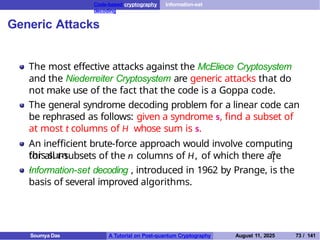 Code-based cryptography Information-set
decoding
Generic Attacks
The most effective attacks against the McEliece Cryptosystem
and the Niederreiter Cryptosystem are generic attacks that do
not make use of the fact that the code is a Goppa code.
The general syndrome decoding problem for a linear code can
be rephrased as follows: given a syndrome s, find a subset of
at most t columns of H whose sum is s.
An inefficient brute-force approach would involve computing
this sum n
t
for all t-subsets of the n columns of H, of which there are
.
Information-set decoding , introduced in 1962 by Prange, is the
basis of several improved algorithms.
Soumya Das A Tutorial on Post-quantum Cryptography August 11, 2025 73 / 141
 