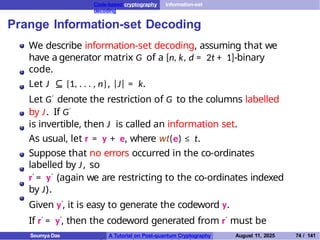 Code-based cryptography Information-set
decoding
Prange Information-set Decoding
We describe information-set decoding, assuming that we
have a generator matrix G of a [n, k, d = 2t + 1]-binary
code.
Let J ⊆ {1, . . . , n}, |J| = k.
Let G′ denote the restriction of G to the columns labelled
by J. If G′
is invertible, then J is called an information set.
As usual, let r = y + e, where wt(e) ≤ t.
Suppose that no errors occurred in the co-ordinates
labelled by J, so
r′ = y′ (again we are restricting to the co-ordinates indexed
by J).
Given y′, it is easy to generate the codeword y.
If r′ = y′, then the codeword generated from r′ must be
y. Observe that y′ = xG′, so x = y′(G′)−1.
Soumya Das A Tutorial on Post-quantum Cryptography August 11, 2025 74 / 141
 