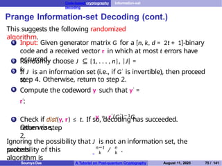 Code-based cryptography Information-set
decoding
Prange Information-set Decoding (cont.)
This suggests the following randomized
algorithm.
1 Input: Given generator matrix G for a [n, k, d = 2t + 1]-binary
code and a received vector r in which at most t errors have
occurred.
2 Randomly choose J ⊆ {1, . . . , n}, |J| =
k.
3 If J is an information set (i.e., if G′ is invertible), then proceed
to
step 4. Otherwise, return to step 2.
Compute the codeword y such that y′ =
r′:
y = r′
(G′
)− 1
G.
4
5 Check if dist(y, r) ≤ t. If so, decoding has succeeded.
Otherwise,
return to step
2.
Ignoring the possibility that J is not an information set, the
success
probability of this
algorithm is
n−t n
k k
/ .
Soumya Das A Tutorial on Post-quantum Cryptography August 11, 2025 75 / 141
 