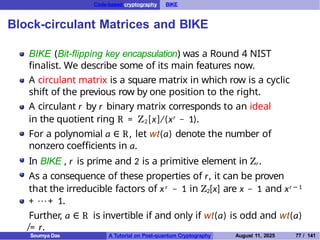 Code-based cryptography BIKE
Block-circulant Matrices and BIKE
BIKE (Bit-flipping key encapsulation) was a Round 4 NIST
finalist. We describe some of its main features now.
A circulant matrix is a square matrix in which row is a cyclic
shift of the previous row by one position to the right.
A circulant r by r binary matrix corresponds to an ideal
in the quotient ring R = Z2[x]/(xr − 1).
For a polynomial a ∈ R, let wt(a) denote the number of
nonzero coefficients in a.
In BIKE , r is prime and 2 is a primitive element in Zr.
As a consequence of these properties of r, it can be proven
that the irreducible factors of xr − 1 in Z2[x] are x − 1 and xr − 1
+ · · · + 1.
Further, a ∈ R is invertible if and only if wt(a) is odd and wt(a)
̸= r.
Soumya Das A Tutorial on Post-quantum Cryptography August 11, 2025 77 / 141
 
