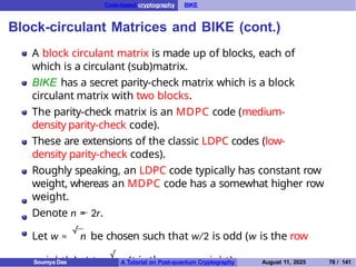 Code-based cryptography BIKE
Block-circulant Matrices and BIKE (cont.)
A block circulant matrix is made up of blocks, each of
which is a circulant (sub)matrix.
BIKE has a secret parity-check matrix which is a block
circulant matrix with two blocks.
The parity-check matrix is an MDPC code (medium-
density parity-check code).
These are extensions of the classic LDPC codes (low-
density parity-check codes).
Roughly speaking, an LDPC code typically has constant row
weight, whereas an MDPC code has a somewhat higher row
weight.
Denote n = 2r.
Let w ≈
√
n be chosen such that w/2 is odd (w is the row
weight). Let t ≈
√
n (t is the error weight).
Soumya Das A Tutorial on Post-quantum Cryptography August 11, 2025 78 / 141
 