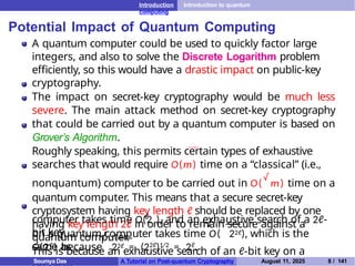 Introduction Introduction to quantum
computing
Potential Impact of Quantum Computing
A quantum computer could be used to quickly factor large
integers, and also to solve the Discrete Logarithm problem
efficiently, so this would have a drastic impact on public-key
cryptography.
The impact on secret-key cryptography would be much less
severe. The main attack method on secret-key cryptography
that could be carried out by a quantum computer is based on
Grover’s Algorithm.
Roughly speaking, this permits certain types of exhaustive
searches that would require O(m) time on a “classical” (i.e.,
nonquantum) computer to be carried out in O(
√
m) time on a
quantum computer. This means that a secure secret-key
cryptosystem having key length ℓ should be replaced by one
having key length 2ℓ in order to remain secure against a
quantum computer.
This is because an exhaustive search of an ℓ-bit key on a
ℓ
computer takes time O(2 ), and an exhaustive search of a 2ℓ-
bit key
√
on a quantum computer takes time O( 22ℓ), which is the
same as
√
O(2ℓ) because 22ℓ = (22ℓ)1/2 = 2ℓ.
Soumya Das A Tutorial on Post-quantum Cryptography August 11, 2025 8 / 141
 