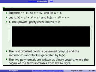Code-based cryptography BIKE
Example
Suppose r = 11, so n = 22, and let w = 6.
Let h0 (x) = x9 + x5 + x4 and h1 (x) = x10 + x +
1. The (private) parity-check matrix H is







0 0 0 0 1 1 0 0 0 1 0 1 1 0 0 0 0 0 0 0 0 1
0 0 0 0 0 1 1 0 0 0 1 1 1 1 0 0 0 0 0 0 0 0
1 0 0 0 0 0 1 1 0 0 0 0 1 1 1 0 0 0 0 0 0 0
0 1 0 0 0 0 0 1 1 0 0 0 0 1 1 1 0 0 0 0 0 0
0 0 1 0 0 0 0 0 1 1 0 0 0 0 1 1 1 0 0 0 0 0
0 0 0 1 0 0 0 0 0 1 1 0 0 0 0 1 1 1 0 0 0 0
1 0 0 0 1 0 0 0 0 0 1 0 0 0 0 0 1 1 1 0 0 0
1 1 0 0 0 1 0 0 0 0 0 0 0 0 0 0 0 1 1 1 0 0
0 1 1 0 0 0 1 0 0 0 0 0 0 0 0 0 0 0 1 1 1 0
0 0 1 1 0 0 0 1 0 0 0 0 0 0 0 0 0 0 0 1 1 1
0 0 0 1 1 0 0 0 1 0 0 1 0 0 0 0 0 0 0 0 1 1







The first circulant block is generated by h0 (x) and the
second circulant block is generated by h1(x).
The two polynomials are written as binary vectors, where the
degree of the terms increases from left to right.
Soumya Das A Tutorial on Post-quantum Cryptography August 11, 2025 80 / 141
 
