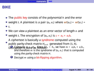 Code-based cryptography BIKE
BIKE
The public key consists of the polynomial h and the error
weight t. A plaintext is a pair (e0, e1) where wt(e0) + wt(e1) =
t.
We can view a plaintext as an error vector of length n and
weight t. The encryption of (e0, e1) is s = e0 + e1h.
A ciphertext is basically a syndrome computed using the
public parity-check matrix Hp u b generated from (1, h).
Decryption is done as follows:
1 Compute m = sh0. Since hh0 = h1, we have m = e0h0 + e1h1,
and therefore m is the syndrome of (e0, e1) that is computed
using the parity-check matrix H.
Decrypt m using a bit-flipping algorithm.
2
Soumya Das A Tutorial on Post-quantum Cryptography August 11, 2025 81 / 141
 
