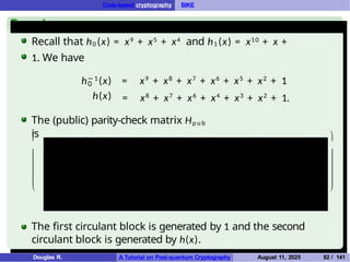 Code-based cryptography BIKE
Example
Recall that h0 (x) = x9 + x5 + x4 and h1 (x) = x10 + x +
1. We have
0
h(x)
h− 1
(x) = x9
+ x8
+ x7
+ x6
+ x5
+ x2
+ 1
= x8
+ x7
+ x6
+ x4
+ x3
+ x2
+ 1.
The (public) parity-check matrix Hp u b
is







1 0 0 0 0 0 0 0 0 0 0 1 0 1 1 1 0 1 1 1 0 0
0 1 0 0 0 0 0 0 0 0 0 0 1 0 1 1 1 0 1 1 1 0
0 0 1 0 0 0 0 0 0 0 0 0 0 1 0 1 1 1 0 1 1 1
0 0 0 1 0 0 0 0 0 0 0 1 0 0 1 0 1 1 1 0 1 1
0 0 0 0 1 0 0 0 0 0 0 1 1 0 0 1 0 1 1 1 0 1
0 0 0 0 0 1 0 0 0 0 0 1 1 1 0 0 1 0 1 1 1 0
0 0 0 0 0 0 1 0 0 0 0 0 1 1 1 0 0 1 0 1 1 1
0 0 0 0 0 0 0 1 0 0 0 1 0 1 1 1 0 0 1 0 1 1
0 0 0 0 0 0 0 0 1 0 0 1 1 0 1 1 1 0 0 1 0 1
0 0 0 0 0 0 0 0 0 1 0 1 1 1 0 1 1 1 0 0 1 0
0 0 0 0 0 0 0 0 0 0 1 0 1 1 1 0 1 1 1 0 0 1







The first circulant block is generated by 1 and the second
circulant block is generated by h(x).
Douglas R. A Tutorial on Post-quantum Cryptography August 11, 2025 82 / 141
 