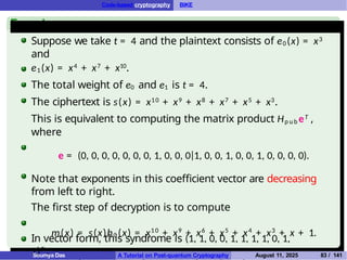 Code-based cryptography BIKE
Example
Suppose we take t = 4 and the plaintext consists of e0(x) = x3
and
e1(x) = x4 + x7 + x10.
The total weight of e0 and e1 is t = 4.
The ciphertext is s(x) = x10 + x9 + x8 + x7 + x5 + x3.
This is equivalent to computing the matrix product Hp u b eT ,
where
e = (0, 0, 0, 0, 0, 0, 0, 1, 0, 0, 0|1, 0, 0, 1, 0, 0, 1, 0, 0, 0, 0).
Note that exponents in this coefficient vector are decreasing
from left to right.
The first step of decryption is to compute
m(x) = s(x)h0 (x) = x10
+ x9
+ x6
+ x5
+ x4
+ x3
+ x + 1.
m is the syndrome computed using the parity-check matrix
In vector form, this syndrome is (1, 1, 0, 0, 1, 1, 1, 1, 0, 1,
1)T .
Soumya Das A Tutorial on Post-quantum Cryptography August 11, 2025 83 / 141
 