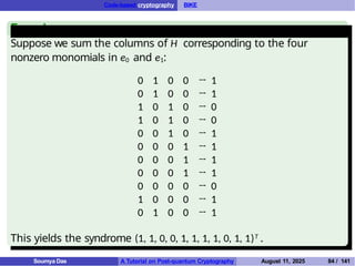 Code-based cryptography BIKE
Example
Suppose we sum the columns of H corresponding to the four
nonzero monomials in e0 and e1:
0 1 0 0 → 1
0 1 0 0 → 1
1 0 1 0 → 0
1 0 1 0 → 0
0 0 1 0 → 1
0 0 0 1 → 1
0 0 0 1 → 1
0 0 0 1 → 1
0 0 0 0 → 0
1 0 0 0 → 1
0 1 0 0 → 1
This yields the syndrome (1, 1, 0, 0, 1, 1, 1, 1, 0, 1, 1)T .
Soumya Das A Tutorial on Post-quantum Cryptography August 11, 2025 84 / 141
 
