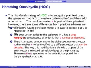 Code-based cryptography Hamming Quasicyclic (HQC)
Hamming Quasicyclic (HQC)
The high-level strategy of HQC is to encrypt a plaintext using
the generator matrix G to create a codeword in C and then add
an error to it. The resulting vector v is part of the ciphertext.
However
, there are some differences from previous schemes we
have discussed:
1 The code C having generator matrix G is easy to decode, but G is
not
“disguised” in any
way.
2 The error vector added to the codeword in C has a large
hamming
weight, the consequence of which is that v cannot be decoded.
There is a second component to the ciphertext, namely a vector
u, than enables v to be modified to a different vector that can be
decoded. The way this modification is done is that part of the
error vector is removed using knowledge of the private key
together with u.
3
The vector u is a syndrome in the code H, computed from
the parity-check matrix H.
Soumya Das A Tutorial on Post-quantum Cryptography August 11, 2025 86 / 141
 