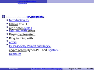 Lattices and lattice-based
cryptography
4 Lattices and lattice-based cryptography
Introduction to
lattices The LLL
algorithm NTRU
Learning with errors
Regev cryptosystem
Ring learning with
errors
Lyubashevsky, Peikert and Regev
cryptosystem Kyber-PKE and Crystals-
Dilithium
Soumya Das A Tutorial on Post-quantum Cryptography August 11, 2025 88 / 141
 