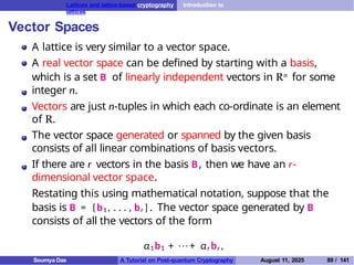 Lattices and lattice-based cryptography Introduction to
lattices
Vector Spaces
A lattice is very similar to a vector space.
A real vector space can be defined by starting with a basis,
which is a set B of linearly independent vectors in Rn for some
integer n.
Vectors are just n-tuples in which each co-ordinate is an element
of R.
The vector space generated or spanned by the given basis
consists of all linear combinations of basis vectors.
If there are r vectors in the basis B, then we have an r-
dimensional vector space.
Restating this using mathematical notation, suppose that the
basis is B = {b1 , . . . , br }. The vector space generated by B
consists of all the vectors of the form
α1b1 + · · · + αr br ,
Soumya Das A Tutorial on Post-quantum Cryptography August 11, 2025 89 / 141
 