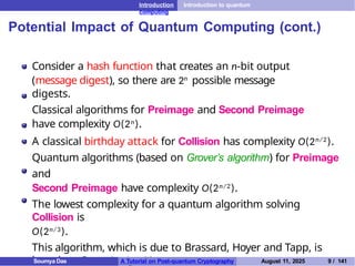 Introduction Introduction to quantum
computing
Potential Impact of Quantum Computing (cont.)
Consider a hash function that creates an n-bit output
(message digest), so there are 2n possible message
digests.
Classical algorithms for Preimage and Second Preimage
have complexity O(2n).
A classical birthday attack for Collision has complexity O(2n/2).
Quantum algorithms (based on Grover’s algorithm) for Preimage
and
Second Preimage have complexity O(2n/2).
The lowest complexity for a quantum algorithm solving
Collision is
O(2n/3).
This algorithm, which is due to Brassard, Hoyer and Tapp, is
based on Grover’s algorithm.
Soumya Das A Tutorial on Post-quantum Cryptography August 11, 2025 9 / 141
 