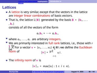 Lattices and lattice-based cryptography Introduction to
lattices
Lattices
A lattice is very similar, except that the vectors in the lattice
are integer linear combinations of basis vectors.
That is, the lattice L(B) generated by the basis B = {b1 , . . .
, br }
consists of all the vectors of the form
α1b1 + · · · + αr br ,
where α1, . . . , αr are arbitrary integers.
We are primarily interested in full rank lattices, i.e., those with r
= n. For a vector v = (v1, . . . , vn ) ∈ Rn, we define the Euclidean
norm of
v to
be
v =
,
,
n
uΣ
i=1
vi
2.
The infinity norm of v is
v ∞ = max{|vi| : 1 ≤ i ≤ n}.
Soumya Das A Tutorial on Post-quantum Cryptography August 11, 2025 90 / 141
 