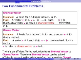 Lattices and lattice-based cryptography Introduction to
lattices
Two Fundamental Problems
Shortest Vector
v is
minimized.
Instance: A basis for a full rank lattice L in Rn.
Find: A vector v ∈ L, v ̸= (0, . . . , 0), such
that Such a vector v is called a shortest vector
in L.
Closest Vector
Instance: A basis for a lattice L in Rn and a vector w ∈ Rn
that is not in L.
Find: A vector v ∈ L such that v − w is minimized. Such a
vector
v is called a closest vector to w in L.
There is an efficient Turing reduction from Shortest Vector to
Closest Vector. Therefore Shortest Vector can be solved
efficiently, assuming the existence of an oracle solving Closest
Soumya Das A Tutorial on Post-quantum Cryptography August 11, 2025 92 / 141
 