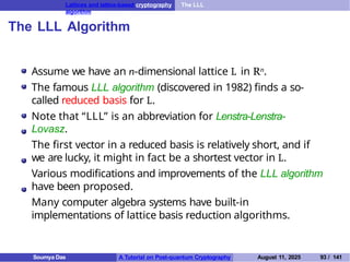 Lattices and lattice-based cryptography The LLL
algorithm
The LLL Algorithm
Assume we have an n-dimensional lattice L in Rn.
The famous LLL algorithm (discovered in 1982) finds a so-
called reduced basis for L.
Note that “LLL” is an abbreviation for Lenstra-Lenstra-
Lovasz.
The first vector in a reduced basis is relatively short, and if
we are lucky, it might in fact be a shortest vector in L.
Various modifications and improvements of the LLL algorithm
have been proposed.
Many computer algebra systems have built-in
implementations of lattice basis reduction algorithms.
Soumya Das A Tutorial on Post-quantum Cryptography August 11, 2025 93 / 141
 