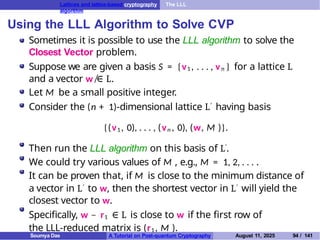 Lattices and lattice-based cryptography The LLL
algorithm
Using the LLL Algorithm to Solve CVP
Sometimes it is possible to use the LLL algorithm to solve the
Closest Vector problem.
Suppose we are given a basis S = {v1 , . . . , vn } for a lattice L
and a vector w ̸∈ L.
Let M be a small positive integer.
Consider the (n + 1)-dimensional lattice L′ having basis
{(v1 , 0), . . . , (vn , 0), (w, M )}.
Then run the LLL algorithm on this basis of L′.
We could try various values of M , e.g., M = 1, 2, . . . .
It can be proven that, if M is close to the minimum distance of
a vector in L′ to w, then the shortest vector in L′ will yield the
closest vector to w.
Specifically, w − r1 ∈ L is close to w if the first row of
the LLL-reduced matrix is (r1 , M ).
Soumya Das A Tutorial on Post-quantum Cryptography August 11, 2025 94 / 141
 