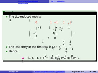 Lattices and lattice-based
cryptography
The LLL algorithm
Example
The LLL-reduced matrix
is 



−1 −3
1
−1
1

0 1 −1 1 1
 −3 1 0 −1 1
1 
1
— 4 0
1 4 2
1 2
−1 −4 0 3 −1
2
−2 1 −3 5 0
−7



.
The last entry in the first row is M = 1.
Hence
w − (0, 1, −1, 1, 1) = (38, 153, 199, 78, 169) ∈
L.
Soumya Das A Tutorial on Post-quantum Cryptography August 11, 2025 96 / 141
 