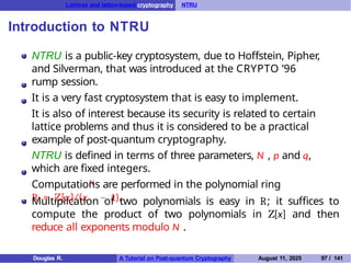 Lattices and lattice-based cryptography NTRU
Introduction to NTRU
N
NTRU is a public-key cryptosystem, due to Hoffstein, Pipher,
and Silverman, that was introduced at the CRYPTO ’96
rump session.
It is a very fast cryptosystem that is easy to implement.
It is also of interest because its security is related to certain
lattice problems and thus it is considered to be a practical
example of post-quantum cryptography.
NTRU is defined in terms of three parameters, N , p and q,
which are fixed integers.
Computations are performed in the polynomial ring
R = Z[x]/(x − 1).
Multiplication of two polynomials is easy in R; it suffices to
compute the product of two polynomials in Z[x] and then
reduce all exponents modulo N .
Douglas R. A Tutorial on Post-quantum Cryptography August 11, 2025 97 / 141
 