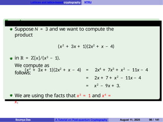 Lattices and lattice-based cryptography NTRU
Example
Suppose N = 3 and we want to compute the
product
(x2
+ 3x + 1)(2x2
+ x − 4)
in R = Z[x]/(x3 − 1).
We compute as
follows:
(x2
+ 3x + 1)(2x2
+ x − 4) = 2x4
+ 7x3
+ x2
− 11x − 4
= 2x + 7 + x2
− 11x − 4
= x2
− 9x + 3.
We are using the facts that x3 = 1 and x4 =
x.
Soumya Das A Tutorial on Post-quantum Cryptography August 11, 2025 98 / 141
 