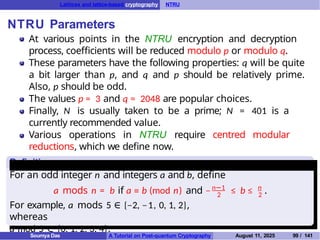 Lattices and lattice-based cryptography NTRU
NTRU Parameters
Definition
At various points in the NTRU encryption and decryption
process, coefficients will be reduced modulo p or modulo q.
These parameters have the following properties: q will be quite
a bit larger than p, and q and p should be relatively prime.
Also, p should be odd.
The values p = 3 and q = 2048 are popular choices.
Finally, N is usually taken to be a prime; N = 401 is a
currently recommended value.
Various operations in NTRU require centred modular
reductions, which we define now.
For an odd integer n and integers a and b, define
n−1
2
n
2
a mods n = b if a ≡ b (mod n) and − ≤ b ≤ .
For example, a mods 5 ∈ {−2, −1, 0, 1, 2},
whereas
a mod 5 ∈ {0, 1, 2, 3, 4}.
Soumya Das A Tutorial on Post-quantum Cryptography August 11, 2025 99 / 141
 