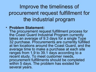 Improve the timeliness of procurement request fulfillment for the industrial program Problem Statement: The procurement request fulfillment process for the Coast Guard Industrial Program currently takes an average of 9.3 days for a single Type 32 purchase. Procurements are currently fulfilled at ten locations around the Coast Guard, and the average time to make a purchase at each site ranges from 1.9 to 39.1 days according to a recent study. To meet customer needs, procurement fulfillments should be completed within 5 days. The problem has existed for several years. 