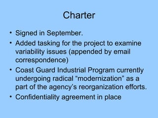 Charter Signed in September. Added tasking for the project to examine variability issues (appended by email correspondence) Coast Guard Industrial Program currently undergoing radical “modernization” as a part of the agency’s reorganization efforts. Confidentiality agreement in place 