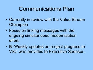 Communications Plan Currently in review with the Value Stream Champion Focus on linking messages with the ongoing simultaneous modernization effort. Bi-Weekly updates on project progress to VSC who provides to Executive Sponsor. 