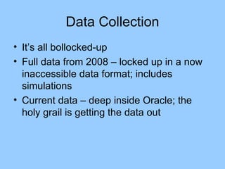 Data Collection It’s all bollocked-up Full data from 2008 – locked up in a now inaccessible data format; includes simulations Current data – deep inside Oracle; the holy grail is getting the data out 