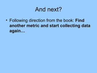 And next? Following direction from the book:  Find another metric and start collecting data again… 