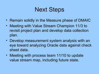 Next Steps Remain solidly in the Measure phase of DMAIC Meeting with Value Stream Champion 11/3 to revisit project plan and develop data collection plan. Develop measurement system analysis with an eye toward analyzing Oracle data against check sheet data. Meeting with process team 11/10 to update value stream map, including future state. 