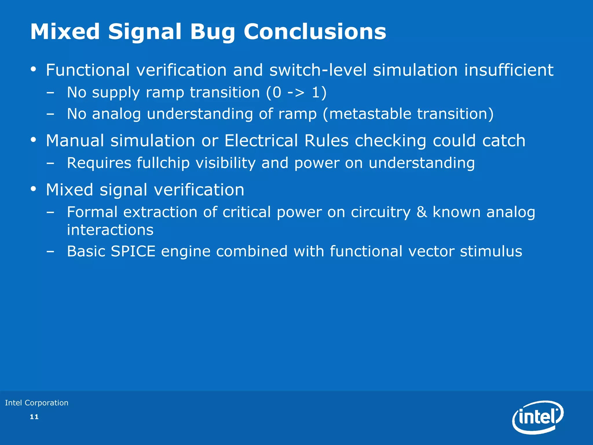 Mixed Signal Bug Conclusions
      •    Functional verification and switch-level simulation insufficient
           – No supply ramp transition (0 -> 1)
           – No analog understanding of ramp (metastable transition)
      •    Manual simulation or Electrical Rules checking could catch
           – Requires fullchip visibility and power on understanding
      •    Mixed signal verification
           – Formal extraction of critical power on circuitry & known analog
             interactions
           – Basic SPICE engine combined with functional vector stimulus




Intel Corporation
      11
 