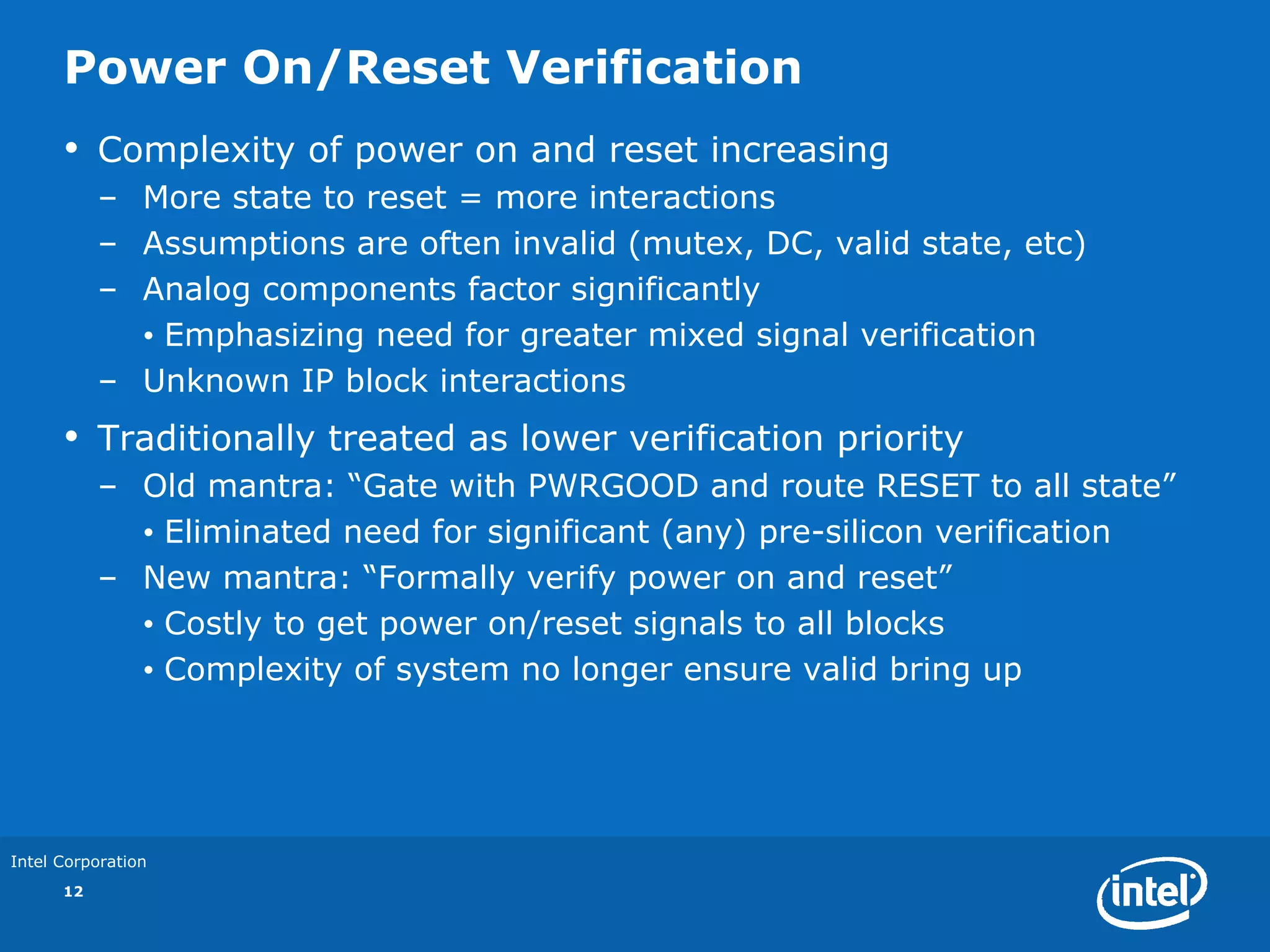 Power On/Reset Verification
      •    Complexity of power on and reset increasing
           – More state to reset = more interactions
           – Assumptions are often invalid (mutex, DC, valid state, etc)
           – Analog components factor significantly
             • Emphasizing need for greater mixed signal verification
           – Unknown IP block interactions
      •    Traditionally treated as lower verification priority
           – Old mantra: “Gate with PWRGOOD and route RESET to all state”
             • Eliminated need for significant (any) pre-silicon verification
           – New mantra: “Formally verify power on and reset”
             • Costly to get power on/reset signals to all blocks
             • Complexity of system no longer ensure valid bring up




Intel Corporation
      12
 