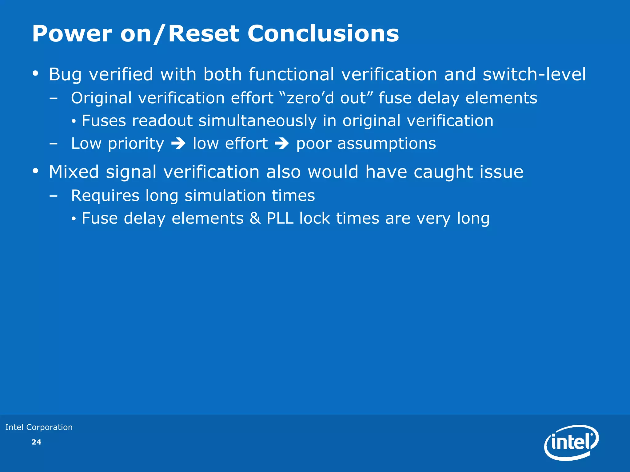 Power on/Reset Conclusions
      •    Bug verified with both functional verification and switch-level
           – Original verification effort “zero’d out” fuse delay elements
             • Fuses readout simultaneously in original verification
           – Low priority     low effort    poor assumptions
      •    Mixed signal verification also would have caught issue
           – Requires long simulation times
             • Fuse delay elements & PLL lock times are very long




Intel Corporation
      24
 