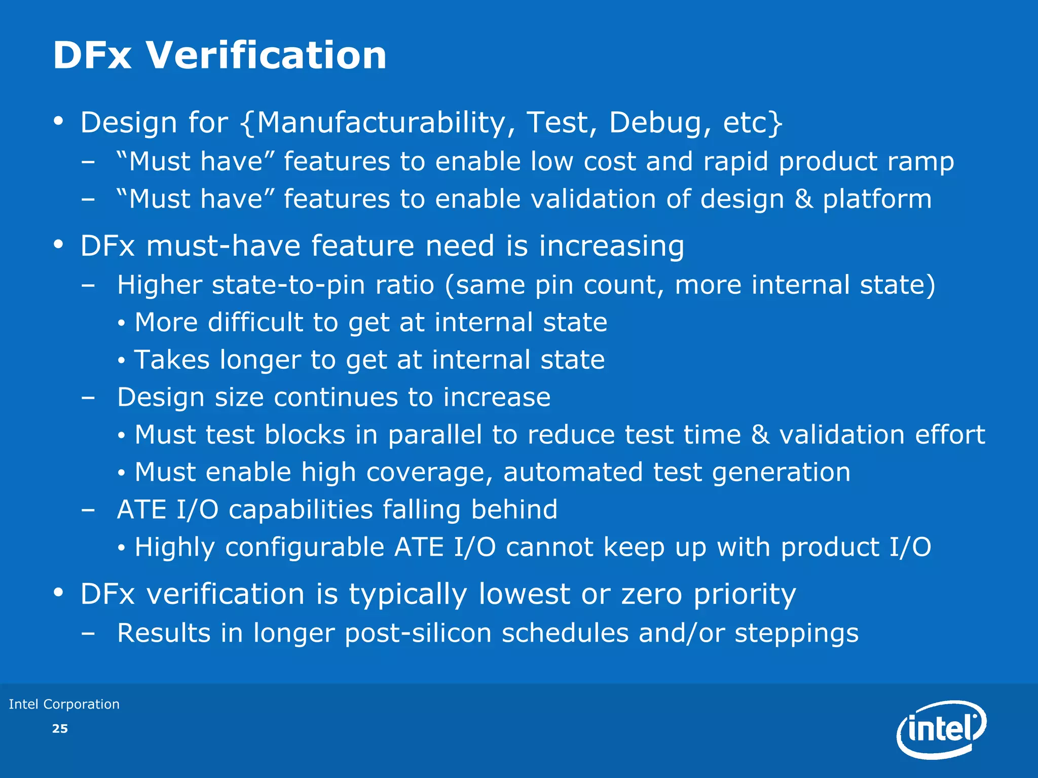 DFx Verification
      •    Design for {Manufacturability, Test, Debug, etc}
           – “Must have” features to enable low cost and rapid product ramp
           – “Must have” features to enable validation of design & platform
      •    DFx must-have feature need is increasing
           – Higher state-to-pin ratio (same pin count, more internal state)
             • More difficult to get at internal state
             • Takes longer to get at internal state
           – Design size continues to increase
             • Must test blocks in parallel to reduce test time & validation effort
             • Must enable high coverage, automated test generation
           – ATE I/O capabilities falling behind
             • Highly configurable ATE I/O cannot keep up with product I/O
      •    DFx verification is typically lowest or zero priority
           – Results in longer post-silicon schedules and/or steppings

Intel Corporation
      25
 