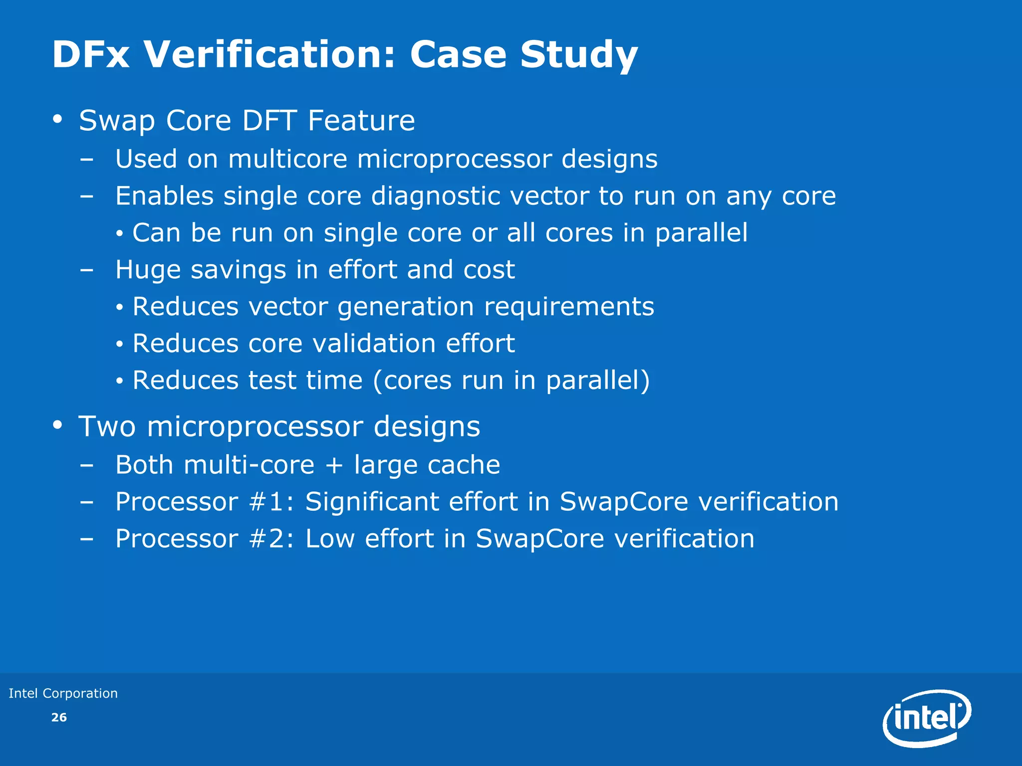 DFx Verification: Case Study
      •    Swap Core DFT Feature
           – Used on multicore microprocessor designs
           – Enables single core diagnostic vector to run on any core
             • Can be run on single core or all cores in parallel
           – Huge savings in effort and cost
             • Reduces vector generation requirements
             • Reduces core validation effort
             • Reduces test time (cores run in parallel)
      •    Two microprocessor designs
           – Both multi-core + large cache
           – Processor #1: Significant effort in SwapCore verification
           – Processor #2: Low effort in SwapCore verification




Intel Corporation
      26
 