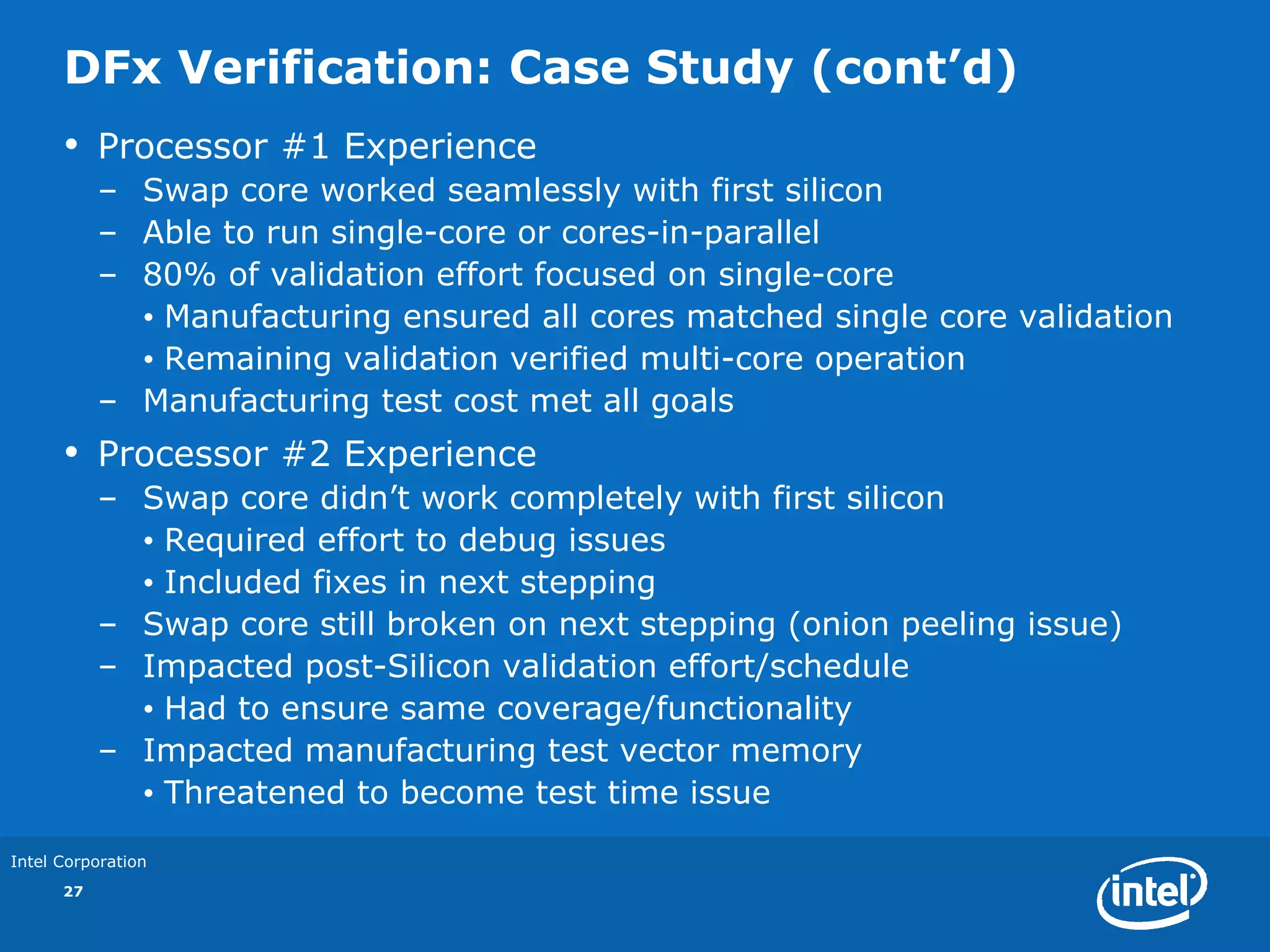 DFx Verification: Case Study (cont’d)
      •    Processor #1 Experience
           – Swap core worked seamlessly with first silicon
           – Able to run single-core or cores-in-parallel
           – 80% of validation effort focused on single-core
             • Manufacturing ensured all cores matched single core validation
             • Remaining validation verified multi-core operation
           – Manufacturing test cost met all goals
      •    Processor #2 Experience
           – Swap core didn’t work completely with first silicon
             • Required effort to debug issues
             • Included fixes in next stepping
           – Swap core still broken on next stepping (onion peeling issue)
           – Impacted post-Silicon validation effort/schedule
             • Had to ensure same coverage/functionality
           – Impacted manufacturing test vector memory
             • Threatened to become test time issue

Intel Corporation
      27
 