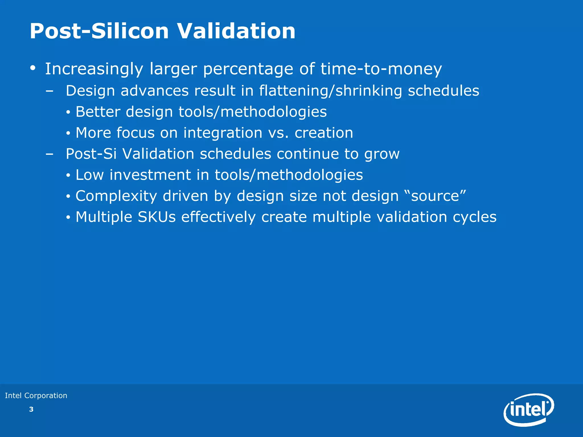Post-Silicon Validation
      •   Increasingly larger percentage of time-to-money
          – Design advances result in flattening/shrinking schedules
            • Better design tools/methodologies
            • More focus on integration vs. creation
          – Post-Si Validation schedules continue to grow
            • Low investment in tools/methodologies
            • Complexity driven by design size not design “source”
            • Multiple SKUs effectively create multiple validation cycles




Intel Corporation
      3
 