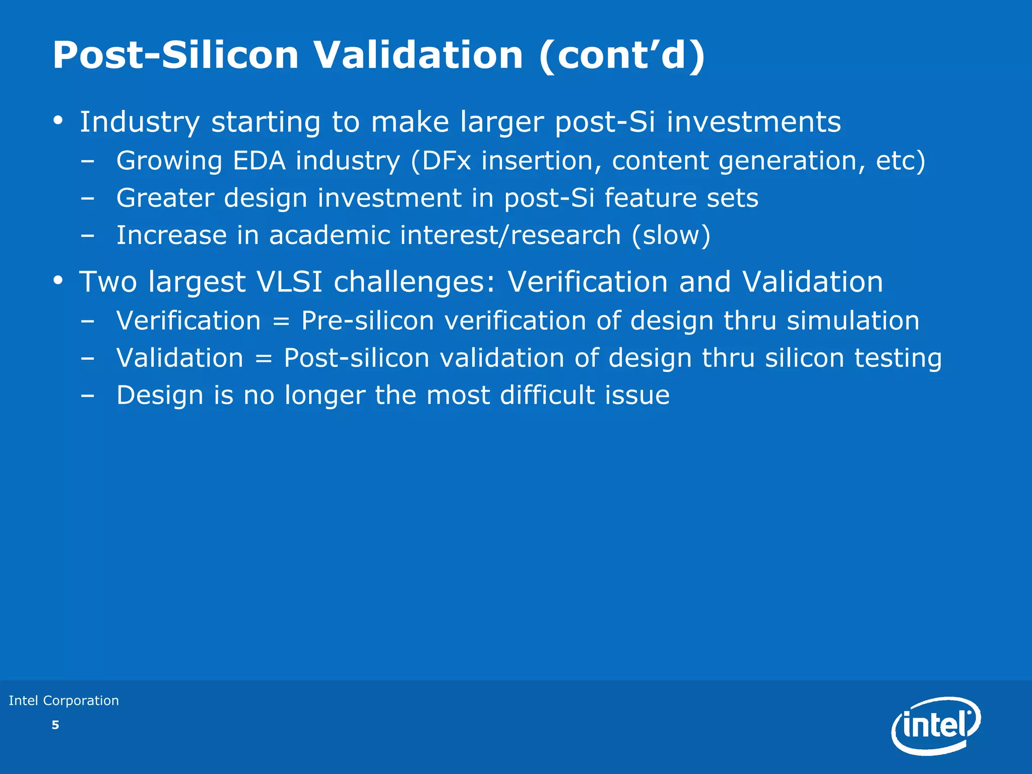 Post-Silicon Validation (cont’d)
      •   Industry starting to make larger post-Si investments
          – Growing EDA industry (DFx insertion, content generation, etc)
          – Greater design investment in post-Si feature sets
          – Increase in academic interest/research (slow)
      •   Two largest VLSI challenges: Verification and Validation
          – Verification = Pre-silicon verification of design thru simulation
          – Validation = Post-silicon validation of design thru silicon testing
          – Design is no longer the most difficult issue




Intel Corporation
      5
 