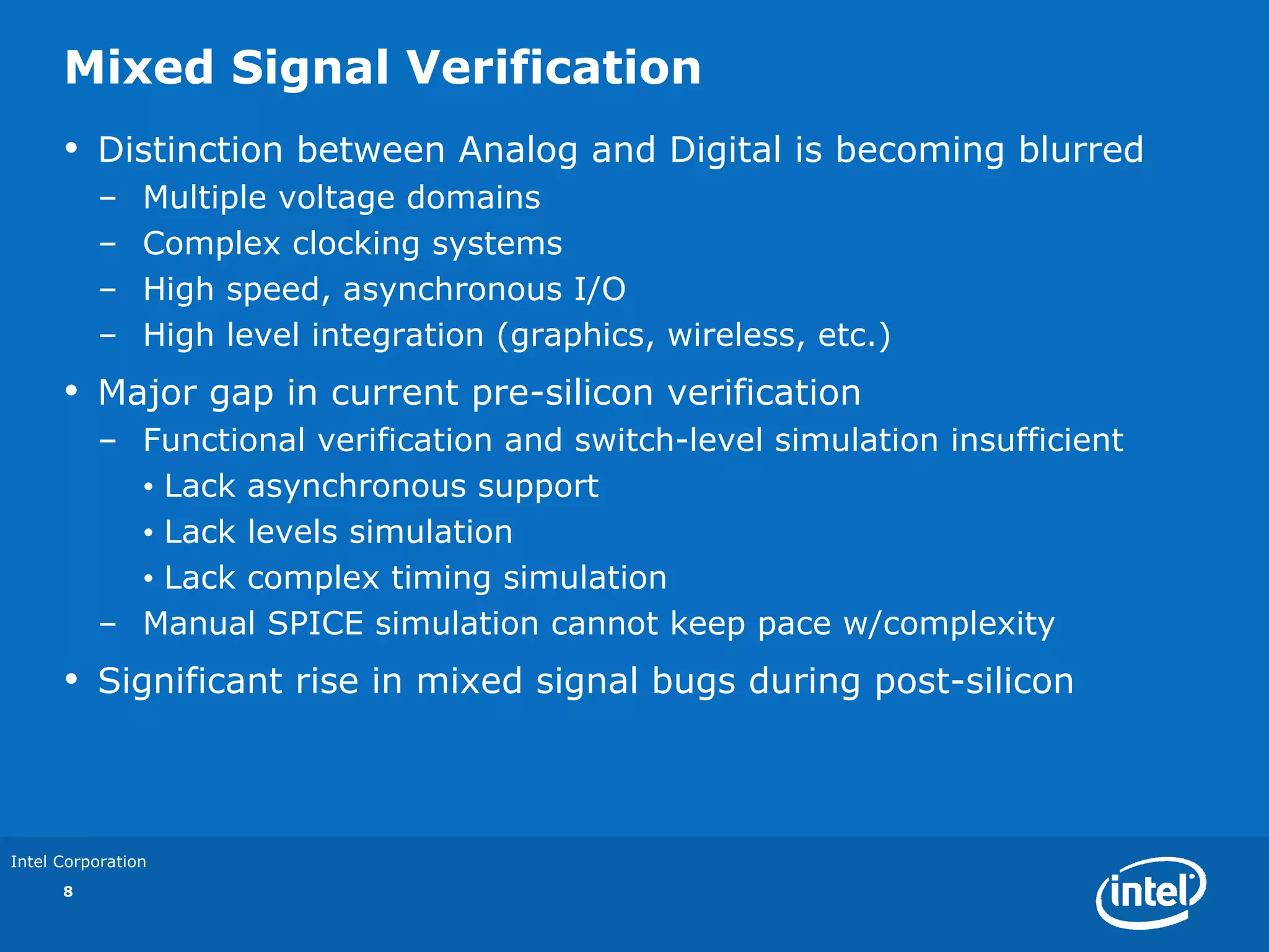 Mixed Signal Verification
      •   Distinction between Analog and Digital is becoming blurred
          –     Multiple voltage domains
          –     Complex clocking systems
          –     High speed, asynchronous I/O
          –     High level integration (graphics, wireless, etc.)
      •   Major gap in current pre-silicon verification
          – Functional verification and switch-level simulation insufficient
            • Lack asynchronous support
            • Lack levels simulation
            • Lack complex timing simulation
          – Manual SPICE simulation cannot keep pace w/complexity
      •   Significant rise in mixed signal bugs during post-silicon



Intel Corporation
      8
 