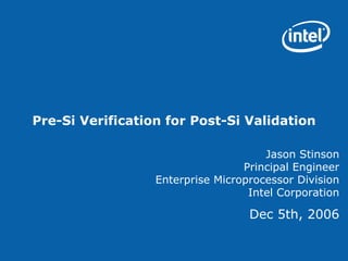 Pre-Si Verification for Post-Si Validation

                                      Jason Stinson
                                  Principal Engineer
                  Enterprise Microprocessor Division
                                   Intel Corporation

                                   Dec 5th, 2006
 