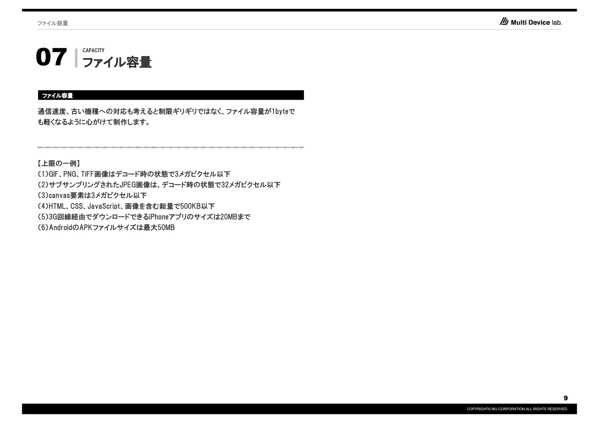 ファイル容量




07
          CAPACITY

          ファイル容量
          ファイル容量

ファイル容量
ファイル容量

通信速度、古い機種への対応も考えると制限ギリギリではなく、ファイル容量が1byteで
も軽くなるように心がけて制作します。




【上限の一例】
（1）GIF、PNG、TIFF画像はデコード時の状態で3メガピクセル以下
（2）サブサンプリングされたJPEG画像は、デコード時の状態で32メガピクセル以下
（3）canvas要素は3メガピクセル以下
（4）HTML、CSS、JavaScript、画像を含む総量で500KB以下
（5）3G回線経由でダウンロードできるiPhoneアプリのサイズは20MBまで
（6）AndroidのAPKファイルサイズは最大50MB




                                                                                         9
                                             COPYRIGHT© IMJ CORPORATION.ALL RIGHTS RESERVED.
 