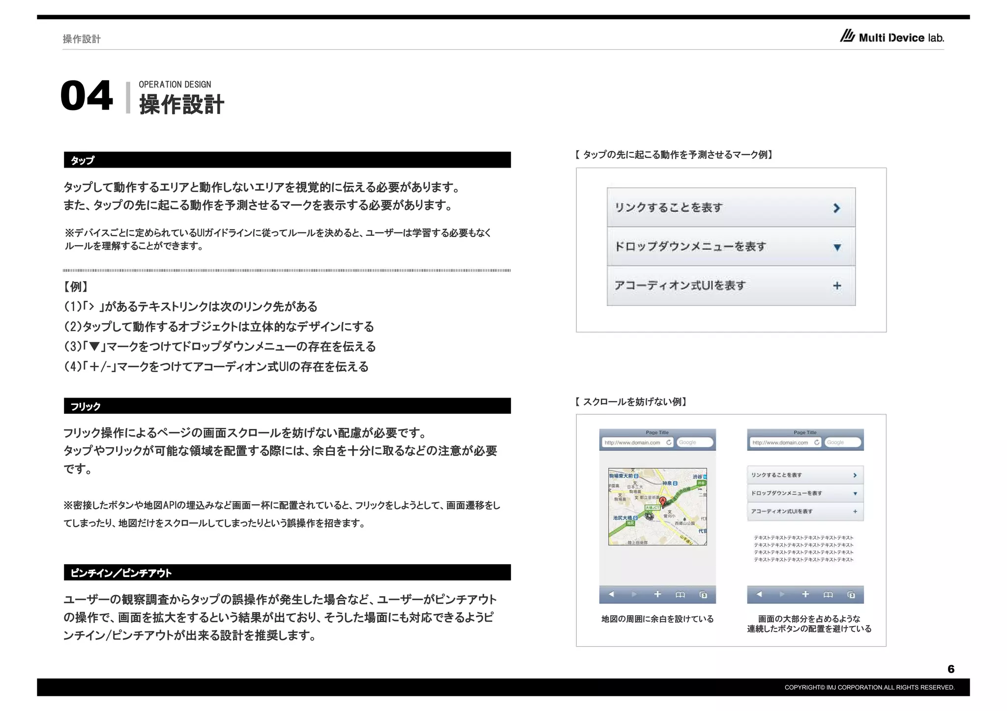 操作設計




04
        OPERATION DESIGN

        操作設計

                                                       【 タップの先に起こる動作を予測させるマーク例】
タップ

タップして動作するエリアと動作しないエリアを視覚的に伝える必要があります。
また、タップの先に起こる動作を予測させるマークを表示する必要があります。

※デバイスごとに定められているUIガイドラインに従ってルールを決めると、ユーザーは学習する必要もなく
ルールを理解することができます。



【例】
（1）「> 」があるテキストリンクは次のリンク先がある
（2）タップして動作するオブジェクトは立体的なデザインにする
（3）「▼」マークをつけてドロップダウンメニューの存在を伝える
（4）「＋/-」マークをつけてアコーディオン式UIの存在を伝える

                                                       【 スクロールを妨げない例】
フリック

フリック操作によるページの画面スクロールを妨げない配慮が必要です。
タップやフリックが可能な領域を配置する際には、余白を十分に取るなどの注意が必要
です。


※密接したボタンや地図APIの埋込みなど画面一杯に配置されていると、フリックをしようとして、画面遷移をし
てしまったり、地図だけをスクロールしてしまったりという誤操作を招きます。




ピンチイン／
ピンチイン／ピンチアウト

ユーザーの観察調査からタップの誤操作が発生した場合など、ユーザーがピンチアウト
の操作で、画面を拡大をするという結果が出ており、そうした場面にも対応できるようピ                  地図の周囲に余白を設けている    画面の大部分を占めるような
                                                                           連続したボタンの配置を避けている
ンチイン/ピンチアウトが出来る設計を推奨します。

                                                                                                                              6
                                                                                  COPYRIGHT© IMJ CORPORATION.ALL RIGHTS RESERVED.
 