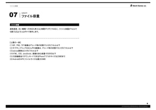ファイル容量




07
          CAPACITY

          ファイル容量
          ファイル容量

ファイル容量
ファイル容量

通信速度、古い機種への対応も考えると制限ギリギリではなく、ファイル容量が1byteで
も軽くなるように心がけて制作します。




【上限の一例】
（1）GIF、PNG、TIFF画像はデコード時の状態で3メガピクセル以下
（2）サブサンプリングされたJPEG画像は、デコード時の状態で32メガピクセル以下
（3）canvas要素は3メガピクセル以下
（4）HTML、CSS、JavaScript、画像を含む総量で500KB以下
（5）3G回線経由でダウンロードできるiPhoneアプリのサイズは20MBまで
（6）AndroidのAPKファイルサイズは最大50MB




                                                                                         9
                                             COPYRIGHT© IMJ CORPORATION.ALL RIGHTS RESERVED.
 