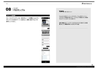 PSD




08
         PSD SAMPLE

         PSDサンプル
         PSDサンプル
                                   TIPS    制作に役立つヒント



 PSDファイル格納場所
 PSDファイル格納場所
    ファイル
                                   iPhone3G/3GS用のディスプレイ(320*480)と、iPhone4用のディスプレイ
                                   (640*960)では解像度が異なるので、Photoshopで「解像度200%」「解像度
カルーセルやプルダウンなど、基本的なパーツを網羅したpsdです。
                                   50%」のアクションを作っておくと便利です。
ボタンサイズの目安やマージン設定など、実際に設計する上での
参考にしてください。
                                   図形や罫線などは、シェイプツールでピクセルグリッドに併せてくっきり配
                                   置しましょう。(解像度が変わったときにボヤける為)




                                                                                                        10
                                                              COPYRIGHT© IMJ CORPORATION.ALL RIGHTS RESERVED.
 