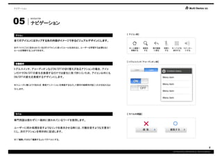 ナビゲーション




05
          NAVIGATION

          ナビゲーション

                                                     【 アイコン例】
アイコン

全てのアイコンにはタップする先の内容がイメージできるビジュアルデザインにします。

※デバイスごとに定められているUIガイドラインに従ってルールを決めると、ユーザーは学習する必要もなく    ホーム画面へ     検索を   前の画面   消音に   キーパッドを スピーカー
ルールを理解することができます。                                       移動する       する    に戻る    する    表示する   にする




                                                     【 トグルスイッチ/アコーディオン例】
状態表示

トグルスイッチ、アコーディオンなどON/OFFの切り替えがあるアクションの場合、アイコ
ンだけでON/OFFの変化を表現するだけでは変化に気づきにくいため、アイコン以外にも
ON/OFFの変化を表現するデザインにします。


※スムーズに動くようであれば、簡易アニメーションを実装するなどして操作の結果何が起こったかを伝えるよ
うにします。




ラベル                                                  【 ラベルの用語】

専門用語は使わずに一般的に使われているワードを使用します。

ユーザーに何か処理を促すようなリンクを表示させる時には、行動を促すような文言※1
                                                                 ×                  ○
にし、次のアクションを明示的に記述します。

※1.「編集」ではなく「編集する」というラベルにする。


                                                                                                                                7
                                                                                    COPYRIGHT© IMJ CORPORATION.ALL RIGHTS RESERVED.
 