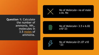 Question 1: Calculate
the number of
ammonia, NH3,
molecules in
3.5 moles of
ammonia.
No of Molecule= no of mole
x Av. No
No of Molecule= 3.5 x 6.02
x10^23
No of Molecule=21.07 x10
^23
 