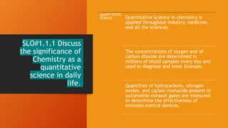 SLO#1.1.1 Discuss
the significance of
Chemistry as a
quantitative
science in daily
life.
QUANTITATIVE
SCIENCE:- Quantitative Science in chemistry is
applied throughout industry, medicine,
and all the sciences.
The concentrations of oxygen and of
carbon dioxide are determined in
millions of blood samples every day and
used to diagnose and treat illnesses.
Quantities of hydrocarbons, nitrogen
oxides, and carbon monoxide present in
automobile exhaust gases are measured
to determine the effectiveness of
emission-control devices.
 