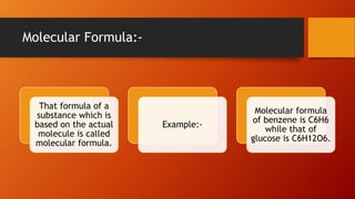 Molecular Formula:-
That formula of a
substance which is
based on the actual
molecule is called
molecular formula.
Example:-
Molecular formula
of benzene is C6H6
while that of
glucose is C6H12O6.
 